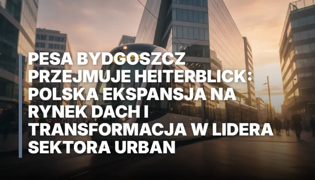 Pesa Bydgoszcz przejmuje HeiterBlick: polska ekspansja na rynek DACH i transformacja w lidera sektora Urban